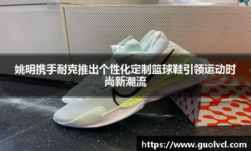 姚明携手耐克推出个性化定制篮球鞋引领运动时尚新潮流