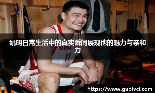 姚明日常生活中的真实瞬间展现他的魅力与亲和力